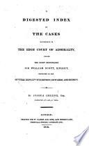 A digested index of the cases determined in the High Court of Admiralty before Sir W. Scott, contained in the several reports of Robinson, Edwards and Dodson