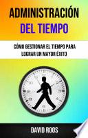 Administración Del Tiempo : Cómo Gestionar El Tiempo Para Lograr Un Mayor Éxito .