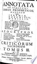 ANNOTATA AD SEQUENTES LIBROS PROPHETICOS, MAJORUM quidem: JEREMIAE, EZECHIELIS, DANIELIS; Et MINORUM omnium: OSEAE, JOELIS, AMOSI, ABDIAE, JONAE, MICHAEAE, NAHUMI, HABACUCI, SOPHONIAE, AGGAEI, ZACHARIAE, MALACHIAE; Singulos item APOCRYPHOS, TOBIAM, JUDITHEM, FRAGM. IN ESTHER, SAPIENT. SOLOM., ECCLESIASTICUM, BARUCHUM, CANTIC. TRIUM PUEROR., HISTORIAM SUSANNAE, FRAGM. DE BEL. ET DRAC. BABYL., III. & IV. ESDRAE, I., II. & III. MACCABAEORUM SIVE CRITICORUM SACRORUM TOMUS III.