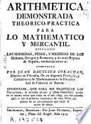 Arithmética demonstrada theorico-práctica para lo mathematico y mercantil. Explícanse las monedas, pesos y medidas de los hebreos, griegos y romanos y de estos Reynos de España ...