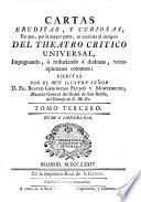 CARTAS ERUDITAS, Y CURIOSAS, En que, por la mayor parte, se continúa el designio DEL TEATRO CRITICO UNIVERSAL, Impugnando, ó reduciendo á dudosas varias opiniones comunes: ESCRITAS POR EL MUY ILUSTRE SEÑOR D. FR. BENITO GERONYMO FEYJOÓ Y MONTENECRO, Maestro General del Orden de San Benito, del Consejo de S.M. [et]c