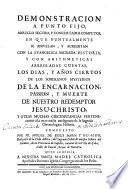 Demostración a punto fijo de los días y años ciertos de los soberanos misterios de la Encarnación,Pasión y Muerte de N.S.J.C. y pura circunstancias pertenecientes a la Cronologia Histórica