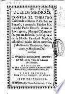 Duelos medicos, contra el theatro Critico de el Rmo. P. Fr. Benito Feyjoò, y contra la Palestra Medica del Padre Don Fr. Antonio Rodriguez... que en defensa, y desagravio de la Noble Facultad Medica, ofreciò al juicio de los curiosos, y doctos en Theoricos, Practicos, y Medicos Discursos