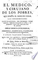 El medico y cirujano de los pobres : que enseña el modo de curar las enfermedades con remedios, assi internos como externos, faciles de encontrarse en el pais y de prepararse a toda costa para toda clase de personas : obras medico-chyrurgicas ... y otros tratados curiosos que en la quinta impression diò à luz en idioma francès Mr. Dubé