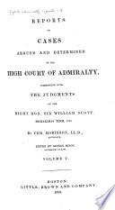 English Admiralty Reports: Reports of cases argued and determined in the High court of admiralty. Commencing with the judgments of the Right Hon. Sir William Scott. Michaelmas term, 1789[-1808] By Chr. Robinson
