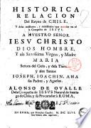 Historica relacion del reyno de Chile, y delas missiones, y ministerios que exercita en el la Compañia de Iesus. A Nuestro Senor Iesu Christo ... y ala Santissima Virgen, y Madre Maria ... y alos santos Ioseph, Ioachin, Ana sus padres, y aguelos. Alonso de Oualle dela Compañia de Iesus natural de Santiago de Chile, y su procurador à Roma