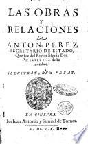 Las obras y relaciones de Anton. Perez secretario de estado, que fue del rey de España don Phelippe 2. ..