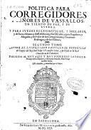 Politica para Corregidores y Señores de vassallos, en tiempo de paz y de guerra y para Iuezes eclesiasticos y seglares y de sacas, aduanas y de residencias y sus Oficiales y para Regidores y Abogados y del valor de los corregimientos y Gouiernos realengos y de las ordenes