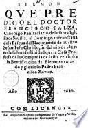 Sermon que predico el doctor Francisco Balza, canonico penitenciario de la santa iglesia de Seuilla, el domingo infraoctaua de la Pascua del nacimiento de nuestro Senor Iesu Christo, fin del ano de 1619, en la solene festiuidad que la Casa Professa de la Compania de Iesus celebrò a la beatificacion del ... padre Francisco Xauier