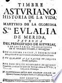 Timbre Asturiano. Historia de la Vida y martyrio de la Sta. Eulalia de Merida ..., y de las varias traslaciones de su sagrado cuerpo y reliquias. Con el poema sagro y descripcion panegyrica de las que se venesan en la Santa Iglesia de Oviedo, y un Romance a la Passion de Christo nuestro redemptor