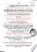 Varias dissertaciones medicas, theoretico-practicas, anatomico-chirurgicas y chymico-pharmaceuticas, enunciadas y publicamente defendidas en la Real Sociedad de Sevilla, siendo presidente el Sr. Dr. D Joseph Cervi ... y vice-presidente por su ausencia Don Diego Gaviria y Leon ...